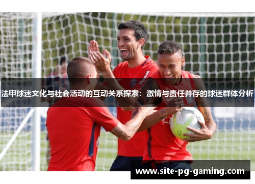 法甲球迷文化与社会活动的互动关系探索：激情与责任并存的球迷群体分析