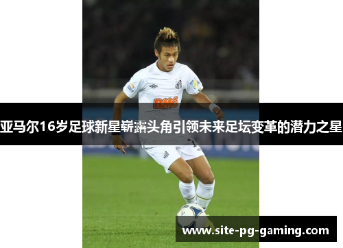 亚马尔16岁足球新星崭露头角引领未来足坛变革的潜力之星 亚马尔16岁足球新星崭露头角引领未来足坛变革的潜力之星
