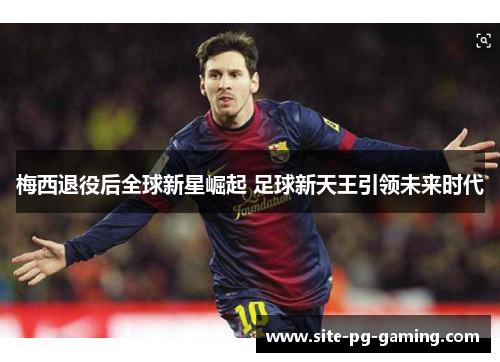 梅西退役后全球新星崛起 足球新天王引领未来时代 梅西退役后全球新星崛起 足球新天王引领未来时代