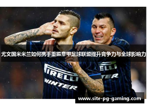 尤文国米米兰如何携手重振意甲足球联盟提升竞争力与全球影响力