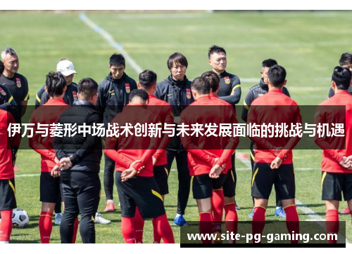 伊万与菱形中场战术创新与未来发展面临的挑战与机遇 伊万与菱形中场战术创新与未来发展面临的挑战与机遇