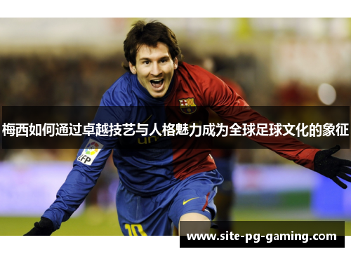 梅西如何通过卓越技艺与人格魅力成为全球足球文化的象征