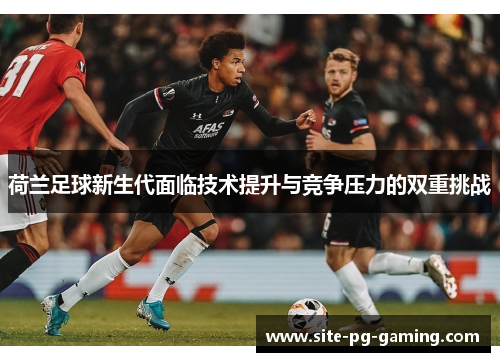 荷兰足球新生代面临技术提升与竞争压力的双重挑战