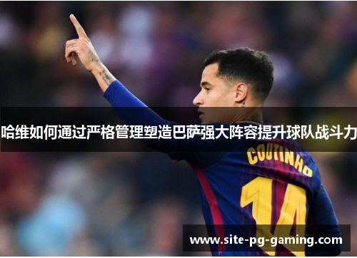 哈维如何通过严格管理塑造巴萨强大阵容提升球队战斗力