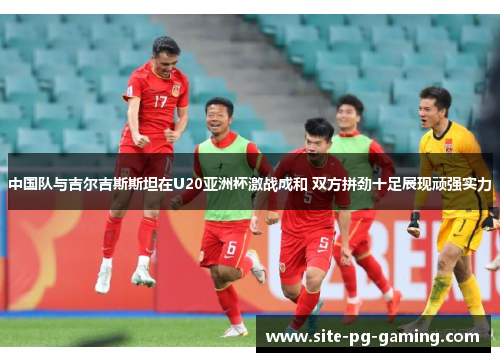 中国队与吉尔吉斯斯坦在U20亚洲杯激战成和 双方拼劲十足展现顽强实力 中国队与吉尔吉斯斯坦在U20亚洲杯激战成和 双方拼劲十足展现顽强实力