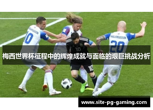 梅西世界杯征程中的辉煌成就与面临的艰巨挑战分析 梅西世界杯征程中的辉煌成就与面临的艰巨挑战分析