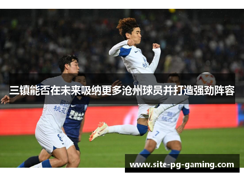 三镇能否在未来吸纳更多沧州球员并打造强劲阵容 三镇能否在未来吸纳更多沧州球员并打造强劲阵容
