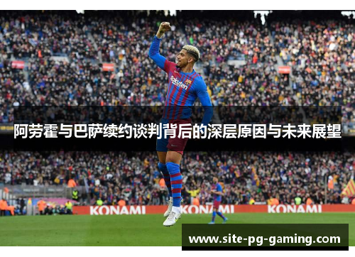 阿劳霍与巴萨续约谈判背后的深层原因与未来展望 阿劳霍与巴萨续约谈判背后的深层原因与未来展望