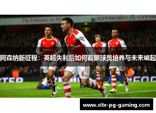 阿森纳新征程:英超失利后如何着眼球员培养与未来崛起 阿森纳新征程:英超失利后如何着眼球员培养与未来崛起
