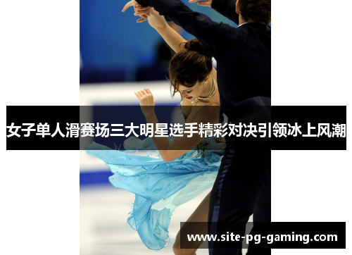 女子单人滑赛场三大明星选手精彩对决引领冰上风潮