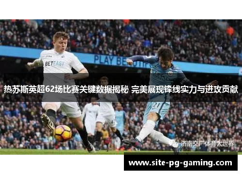 热苏斯英超62场比赛关键数据揭秘 完美展现锋线实力与进攻贡献