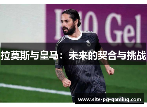 拉莫斯与皇马:未来的契合与挑战 拉莫斯与皇马:未来的契合与挑战