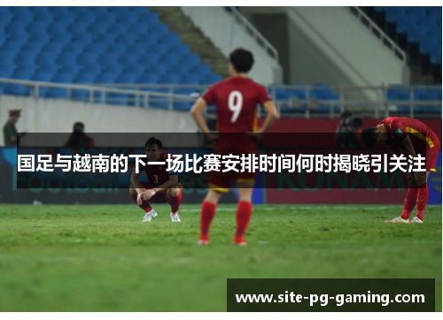 国足与越南的下一场比赛安排时间何时揭晓引关注