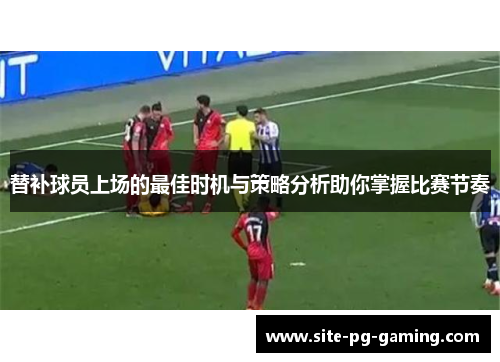 替补球员上场的最佳时机与策略分析助你掌握比赛节奏 替补球员上场的最佳时机与策略分析助你掌握比赛节奏