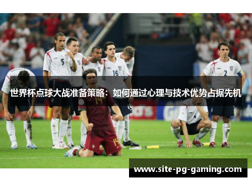 世界杯点球大战准备策略：如何通过心理与技术优势占据先机