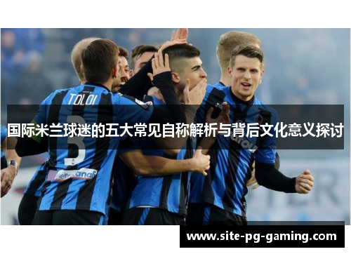 国际米兰球迷的五大常见自称解析与背后文化意义探讨