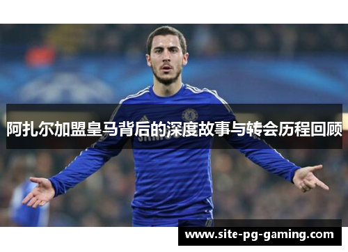 阿扎尔加盟皇马背后的深度故事与转会历程回顾