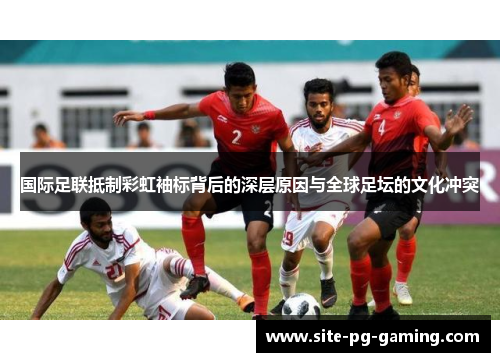 国际足联抵制彩虹袖标背后的深层原因与全球足坛的文化冲突 国际足联抵制彩虹袖标背后的深层原因与全球足坛的文化冲突