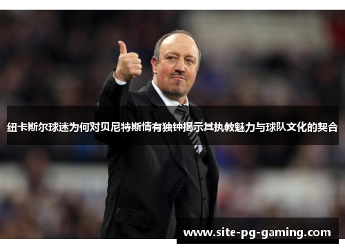 纽卡斯尔球迷为何对贝尼特斯情有独钟揭示其执教魅力与球队文化的契合