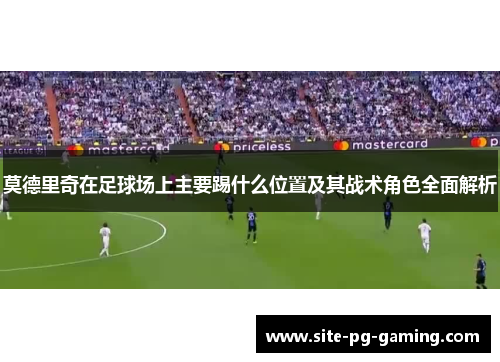 莫德里奇在足球场上主要踢什么位置及其战术角色全面解析