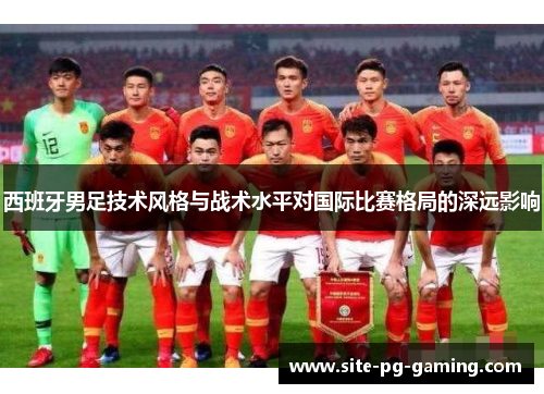 西班牙男足技术风格与战术水平对国际比赛格局的深远影响