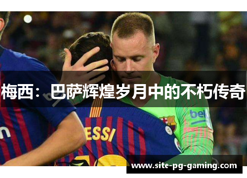 梅西:巴萨辉煌岁月中的不朽传奇 梅西:巴萨辉煌岁月中的不朽传奇