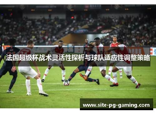 法国超级杯战术灵活性探析与球队适应性调整策略